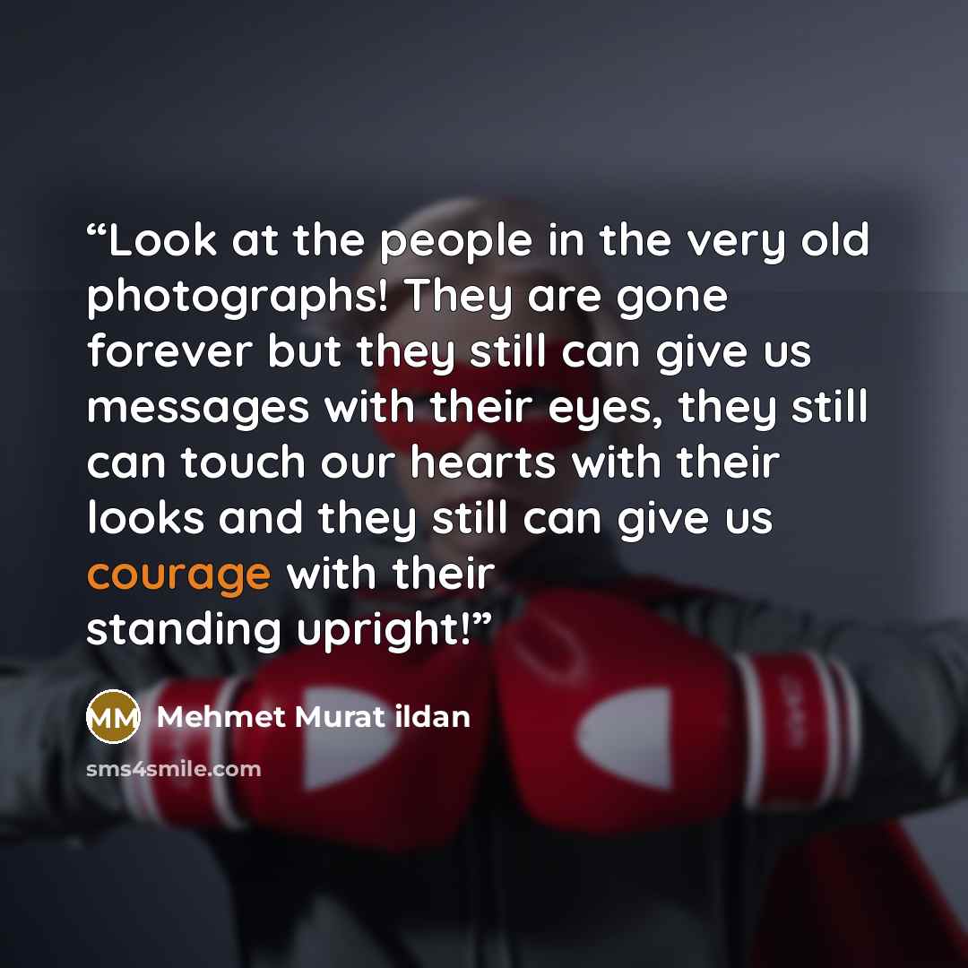 “Look at the people in the very old photographs! They are gone forever but they still can give us messages with their eyes, they still can touch our hearts with their looks and they still can give us courage with their standing upright!” quote by Mehmet Murat ildan