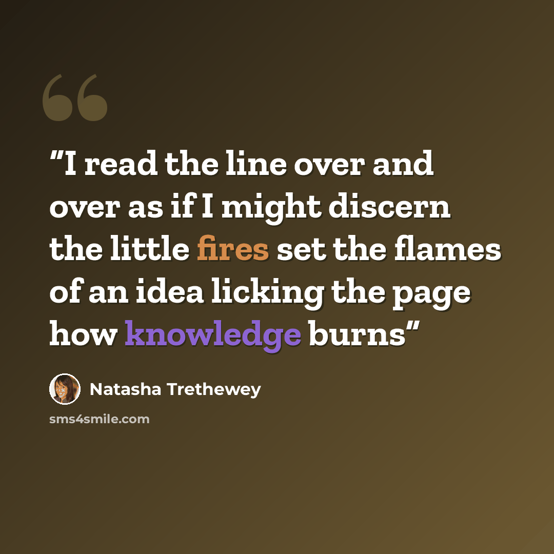“I read the line over and over as if I might discern the little fires set the flames of an idea licking the page how knowledge burns” quote by Natasha Trethewey