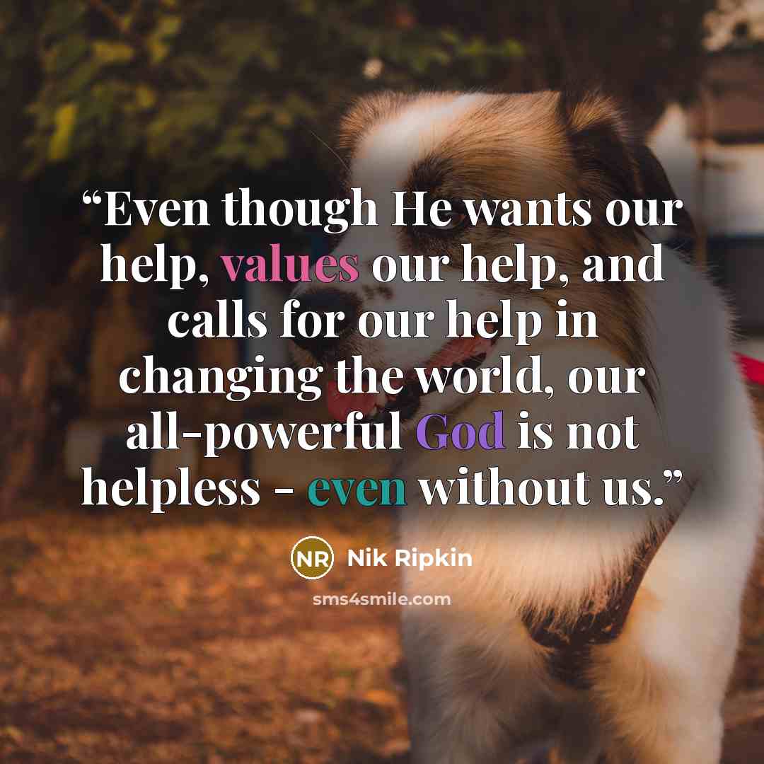 “Even though He wants our help, values our help, and calls for our help in changing the world, our all-powerful God is not helpless - even without us.” quote by Nik Ripkin