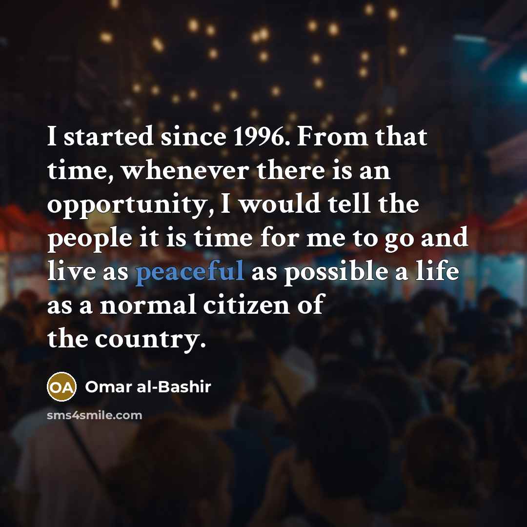 “I started since 1996. From that time, whenever there is an opportunity, I would tell the people it is time for me to go and live as peaceful as possible a life as a normal citizen of the country.” quote by Omar al-Bashir