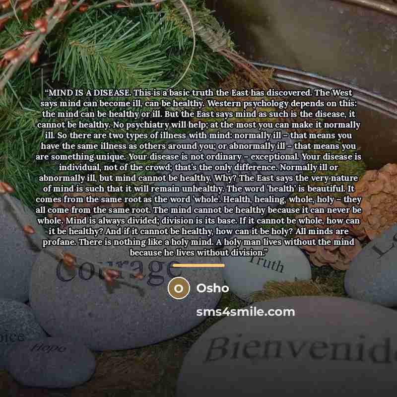 “MIND IS A DISEASE. This is a basic truth the East has discovered. The West says mind can become ill, can be healthy. Western psychology depends on this: the mind can be healthy or ill. But the East says mind as such is the disease, it cannot be healthy. No psychiatry will help; at the most you can…” quote by Osho