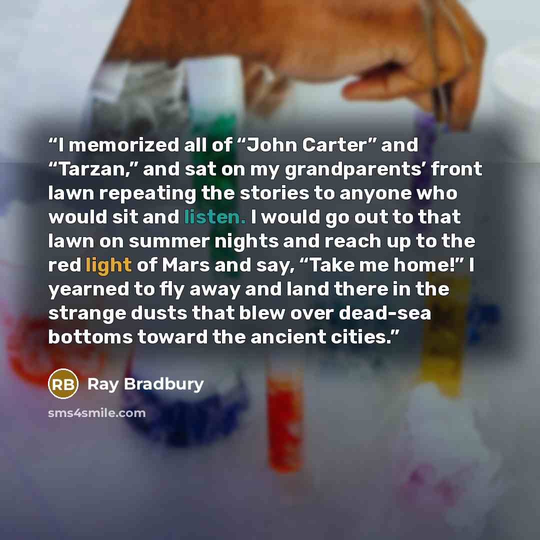“I memorized all of “John Carter” and “Tarzan,” and sat on my grandparents’ front lawn repeating the stories to anyone who would sit and listen. I would go out to that lawn on summer nights and reach up to the red light of Mars and say, “Take me home!” I yearned to fly away and land there in the…” quote by Ray Bradbury