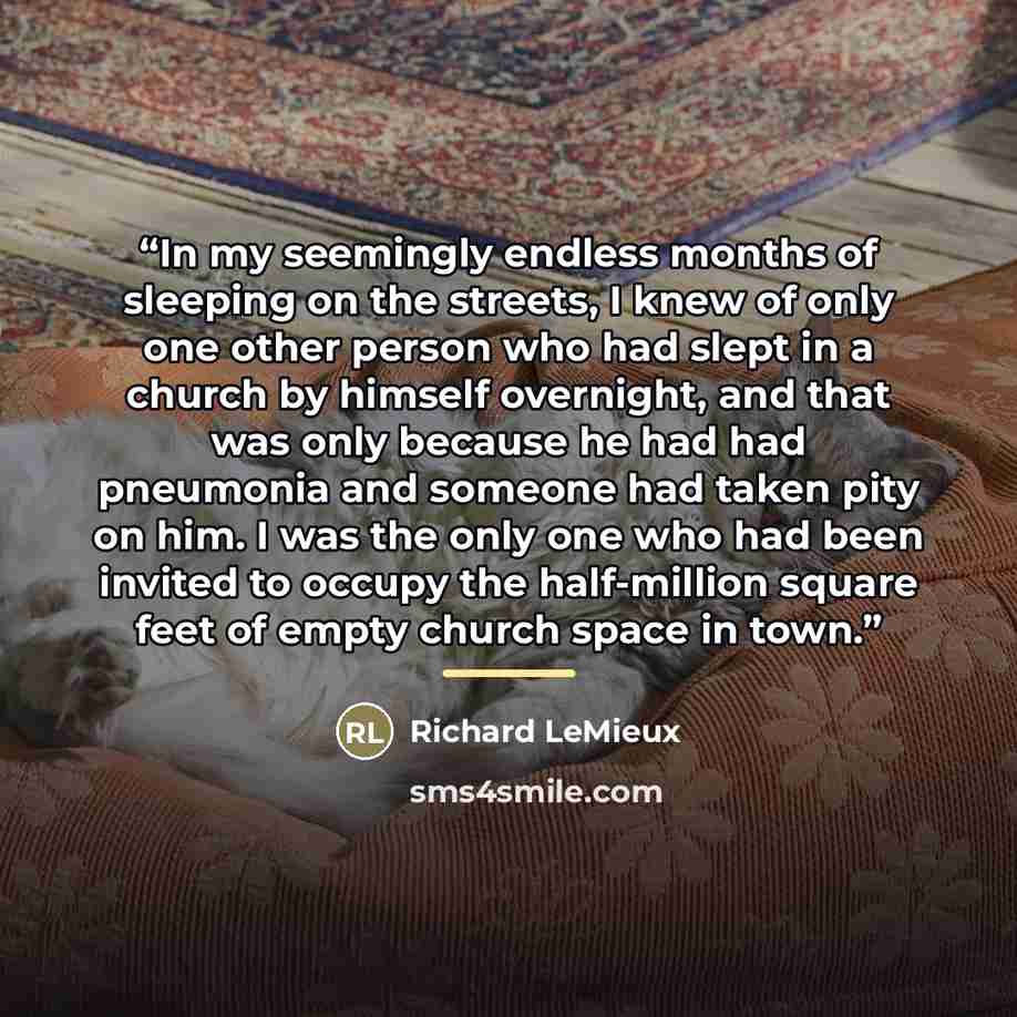“In my seemingly endless months of sleeping on the streets, I knew of only one other person who had slept in a church by himself overnight, and that was only because he had had pneumonia and someone had taken pity on him. I was the only one who had been invited to occupy the half-million square…” quote by Richard LeMieux