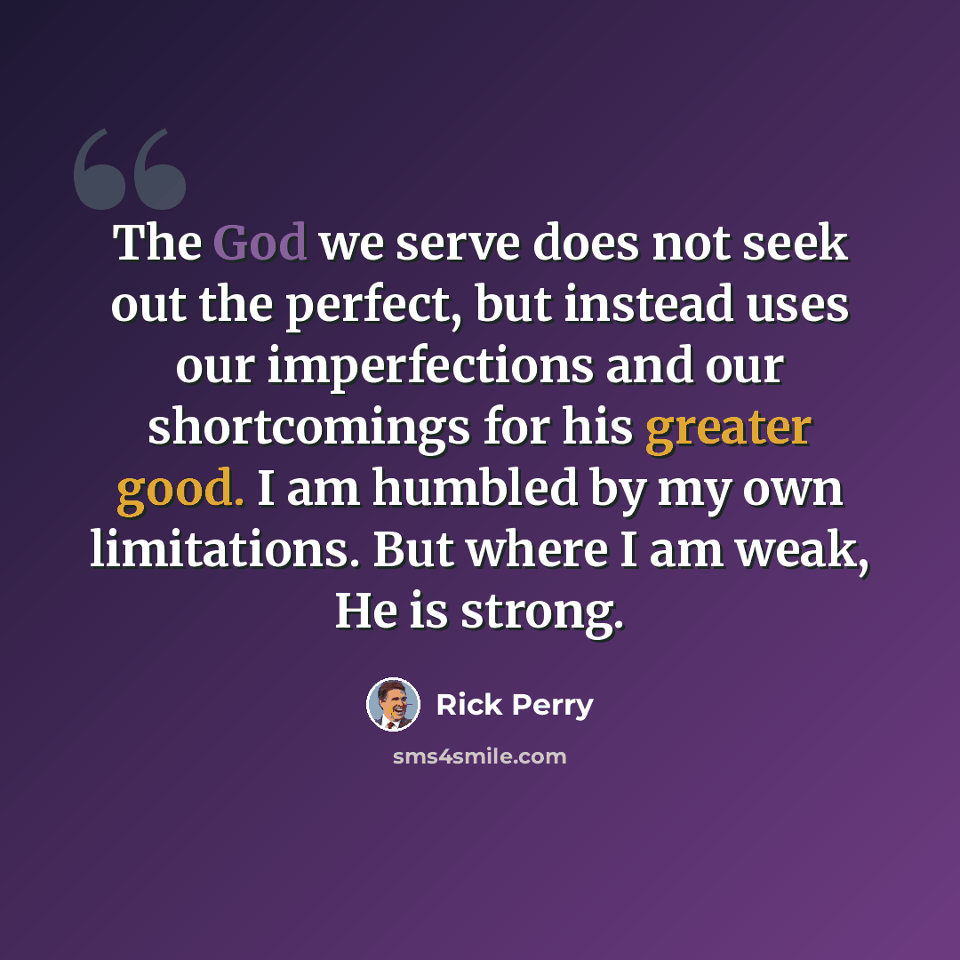 “The God we serve does not seek out the perfect, but instead uses our imperfections and our shortcomings for his greater good. I am humbled by my own limitations. But where I am weak, He is strong.” quote by Rick Perry