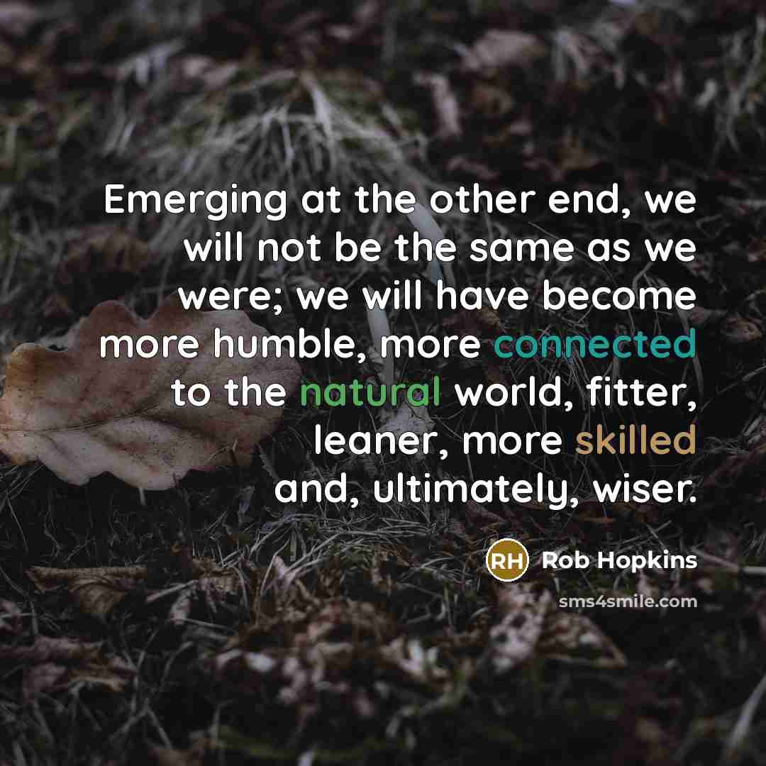 “Emerging at the other end, we will not be the same as we were; we will have become more humble, more connected to the natural world, fitter, leaner, more skilled and, ultimately, wiser.” quote by Rob Hopkins