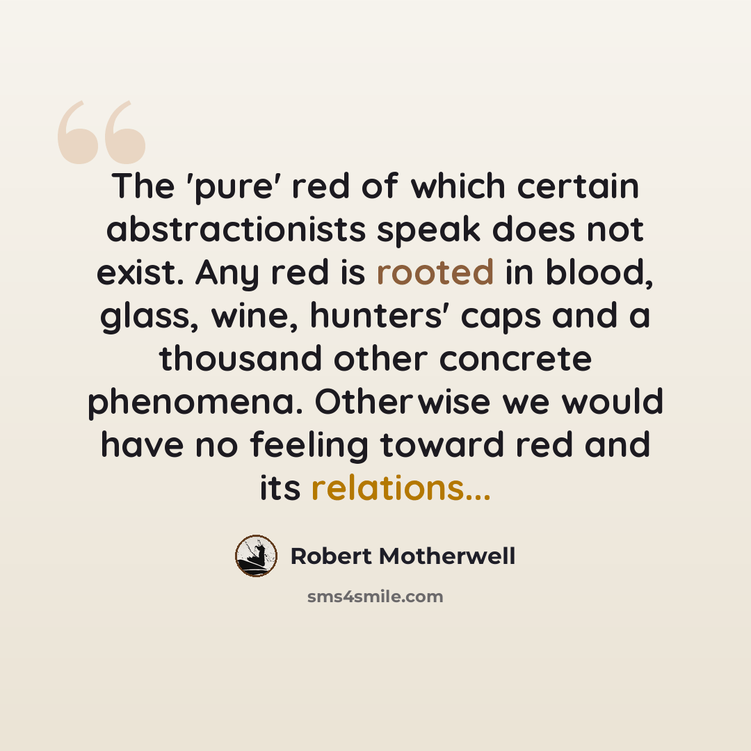 “The 'pure' red of which certain abstractionists speak does not exist. Any red is rooted in blood, glass, wine, hunters' caps and a thousand other concrete phenomena. Otherwise we would have no feeling toward red and its relations...” quote by Robert Motherwell