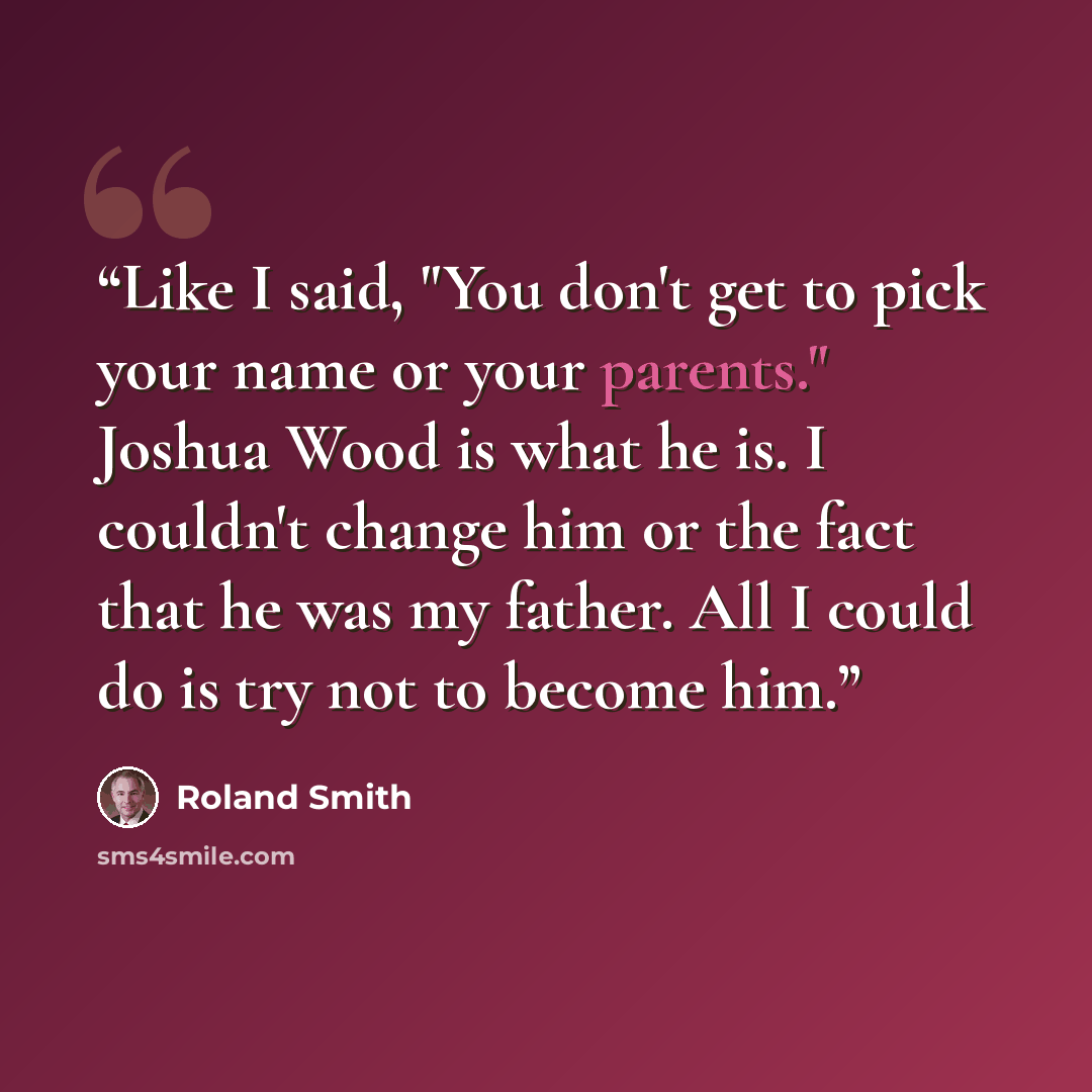 “Like I said, "You don't get to pick your name or your parents." Joshua Wood is what he is. I couldn't change him or the fact that he was my father. All I could do is try not to become him.” quote by Roland Smith