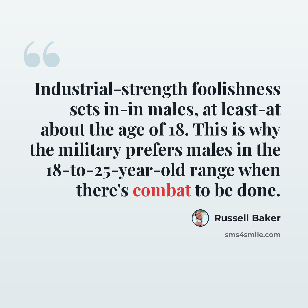“Industrial-strength foolishness sets in-in males, at least-at about the age of 18. This is why the military prefers males in the 18-to-25-year-old range when there's combat to be done.” quote by Russell Baker