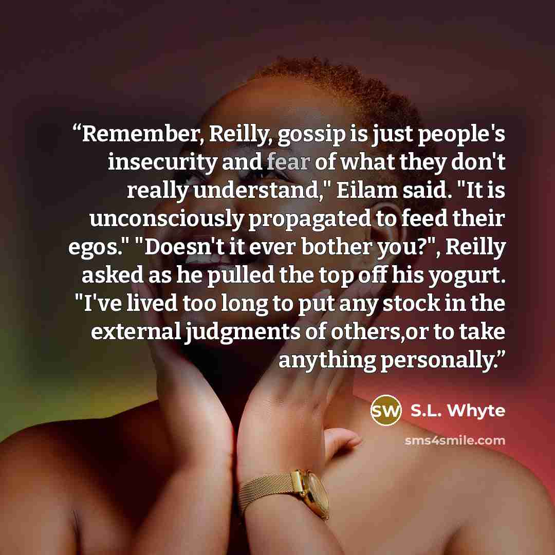 “Remember, Reilly, gossip is just people's insecurity and fear of what they don't really understand," Eilam said. "It is unconsciously propagated to feed their egos." "Doesn't it ever bother you?", Reilly asked as he pulled the top off his yogurt. "I've lived too long to put any stock in the…” quote by S.L. Whyte