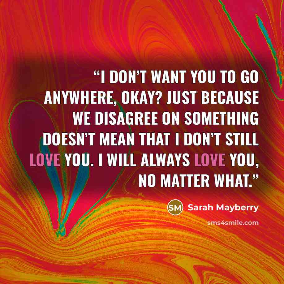 “I don’t want you to go anywhere, okay? Just because we disagree on something doesn’t mean that I don’t still love you. I will always love you, no matter what.” quote by Sarah Mayberry