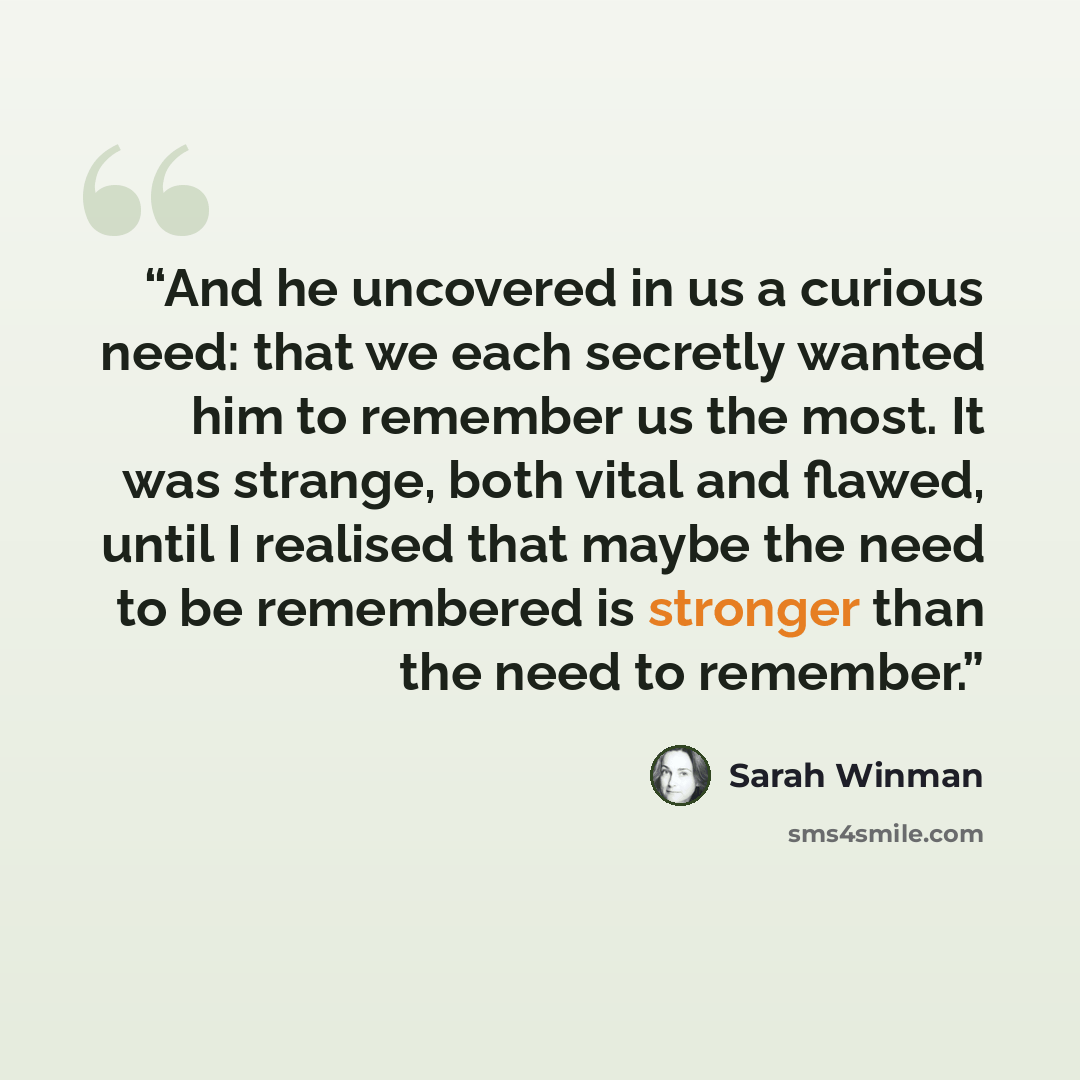 “And he uncovered in us a curious need: that we each secretly wanted him to remember us the most. It was strange, both vital and flawed, until I realised that maybe the need to be remembered is stronger than the need to remember.” quote by Sarah Winman