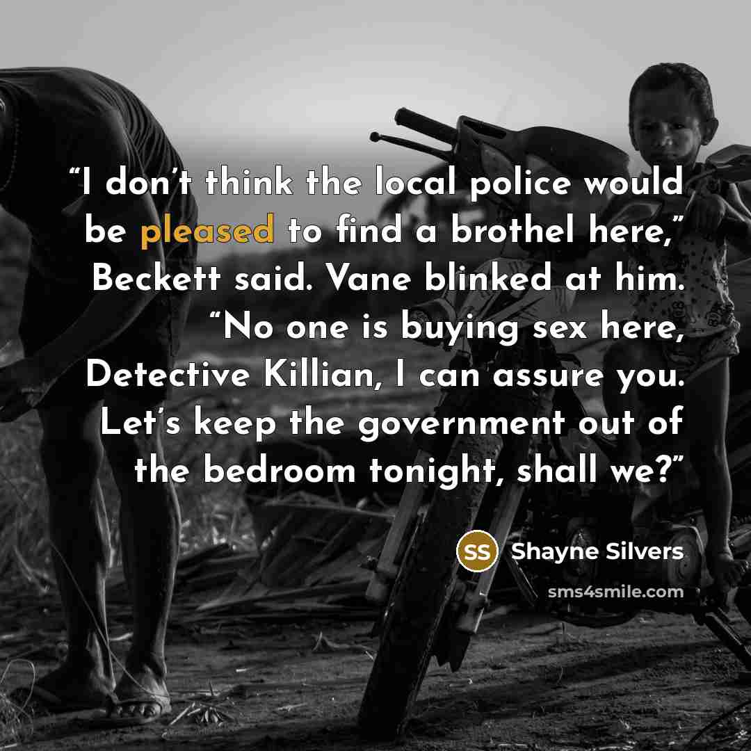 “I don’t think the local police would be pleased to find a brothel here,” Beckett said. Vane blinked at him. “No one is buying sex here, Detective Killian, I can assure you. Let’s keep the government out of the bedroom tonight, shall we?” quote by Shayne Silvers