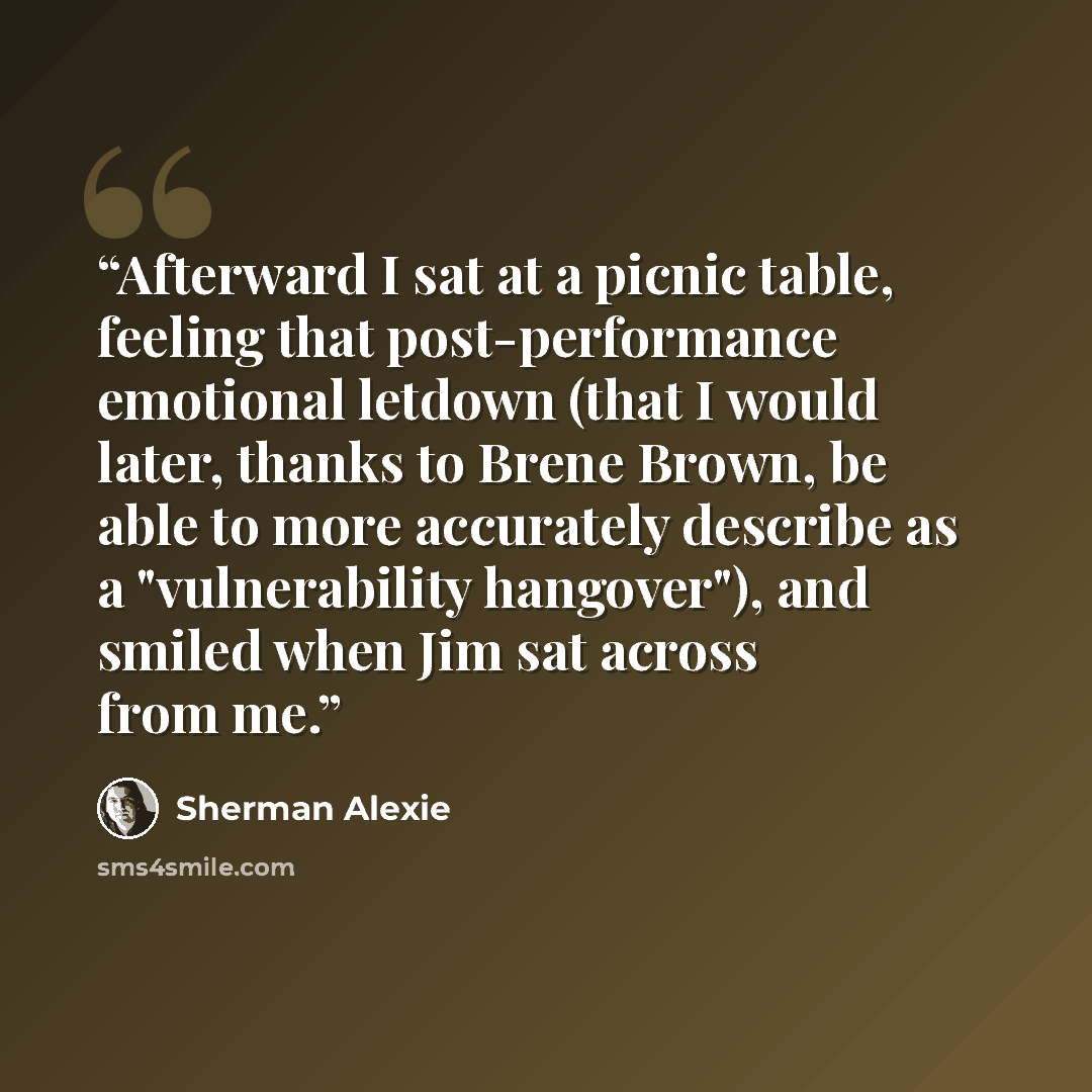 “Afterward I sat at a picnic table, feeling that post-performance emotional letdown (that I would later, thanks to Brene Brown, be able to more accurately describe as a "vulnerability hangover"), and smiled when Jim sat across from me.” quote by Sherman Alexie