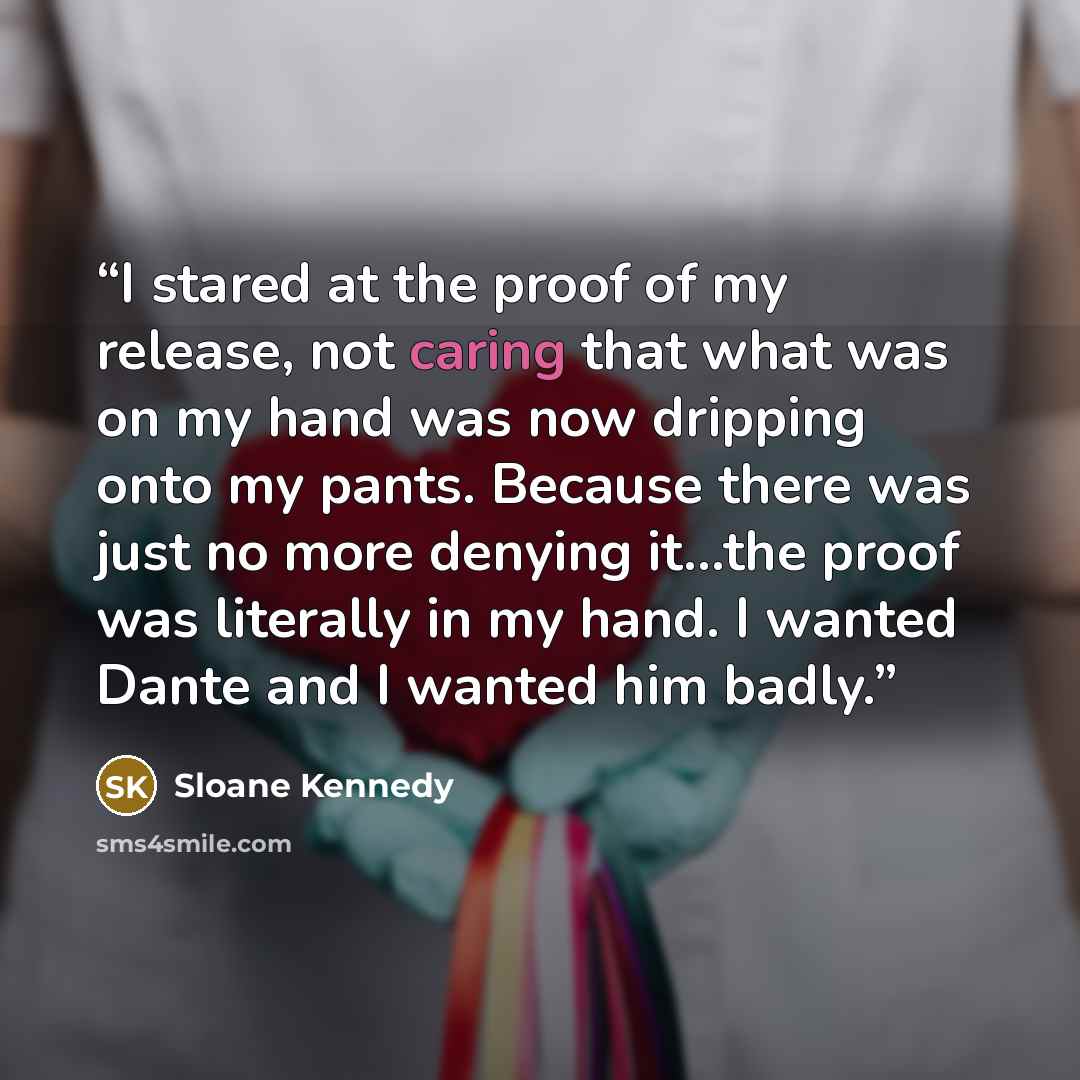 “I stared at the proof of my release, not caring that what was on my hand was now dripping onto my pants. Because there was just no more denying it…the proof was literally in my hand. I wanted Dante and I wanted him badly.” quote by Sloane Kennedy