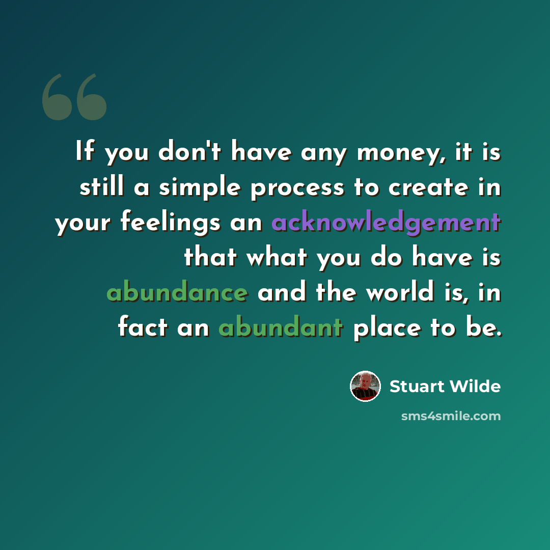 “If you don't have any money, it is still a simple process to create in your feelings an acknowledgement that what you do have is abundance and the world is, in fact an abundant place to be.” quote by Stuart Wilde