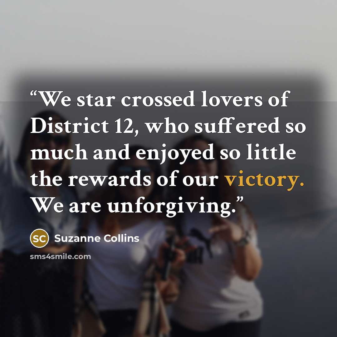 “We star crossed lovers of District 12, who suffered so much and enjoyed so little the rewards of our victory. We are unforgiving.” quote by Suzanne Collins