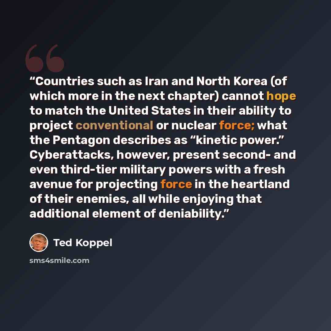 “Countries such as Iran and North Korea (of which more in the next chapter) cannot hope to match the United States in their ability to project conventional or nuclear force; what the Pentagon describes as “kinetic power.” Cyberattacks, however, present second- and even third-tier military powers…” quote by Ted Koppel