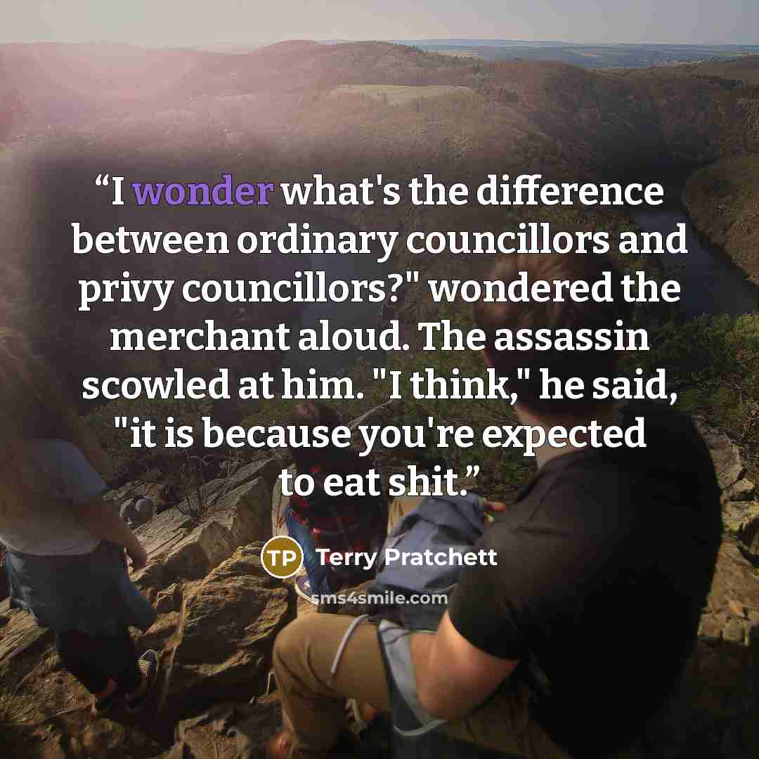 “I wonder what's the difference between ordinary councillors and privy councillors?" wondered the merchant aloud. The assassin scowled at him. "I think," he said, "it is because you're expected to eat shit.” quote by Terry Pratchett