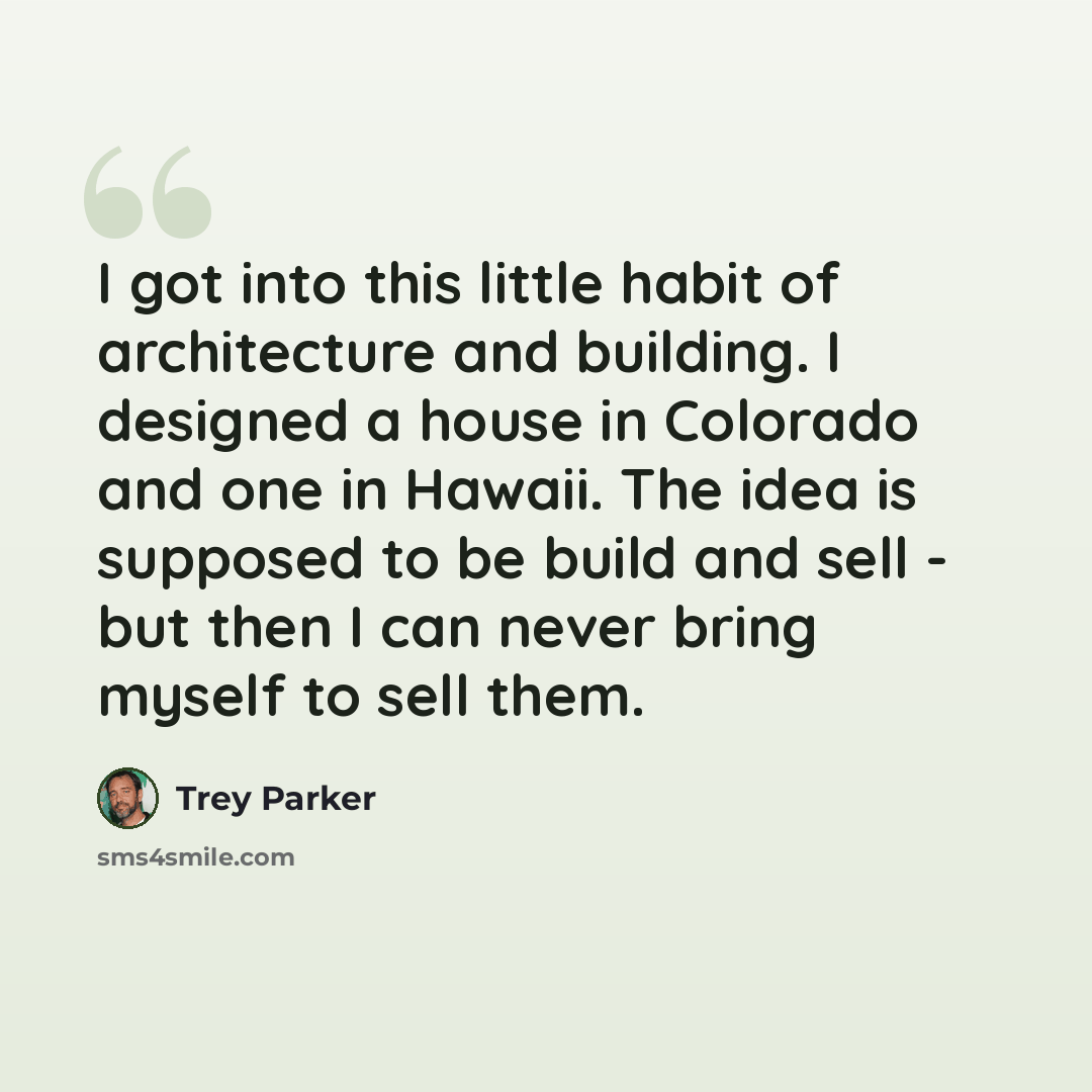“I got into this little habit of architecture and building. I designed a house in Colorado and one in Hawaii. The idea is supposed to be build and sell - but then I can never bring myself to sell them.” quote by Trey Parker