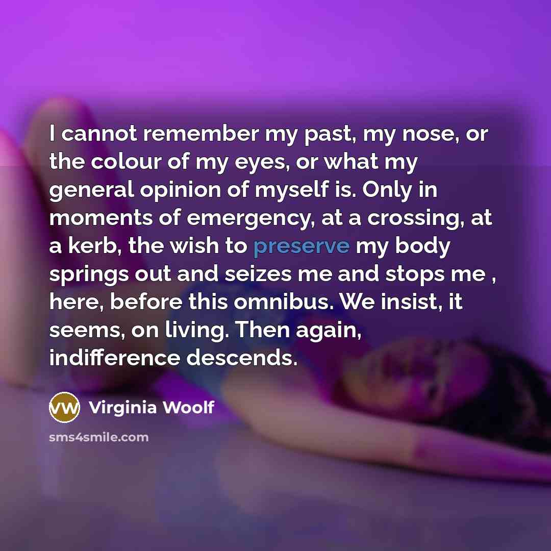 “I cannot remember my past, my nose, or the colour of my eyes, or what my general opinion of myself is. Only in moments of emergency, at a crossing, at a kerb, the wish to preserve my body springs out and seizes me and stops me , here, before this omnibus. We insist, it seems, on living. Then…” quote by Virginia Woolf