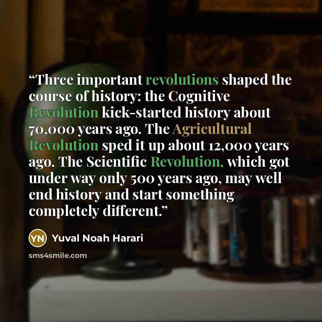 “Three important revolutions shaped the course of history: the Cognitive Revolution kick-started history about 70,000 years ago. The Agricultural Revolution sped it up about 12,000 years ago. The Scientific Revolution, which got under way only 500 years ago, may well end history and start something…” quote by Yuval Noah Harari