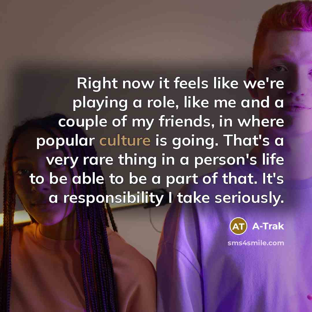 “Right now it feels like we're playing a role, like me and a couple of my friends, in where popular culture is going. That's a very rare thing in a person's life to be able to be a part of that. It's a responsibility I take seriously.” quote by A-Trak