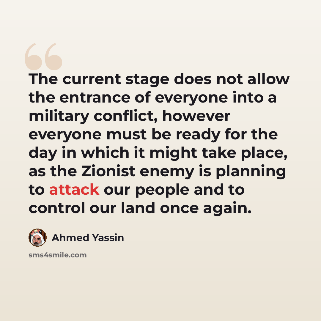 “The current stage does not allow the entrance of everyone into a military conflict, however everyone must be ready for the day in which it might take place, as the Zionist enemy is planning to attack our people and to control our land once again.” quote by Ahmed Yassin