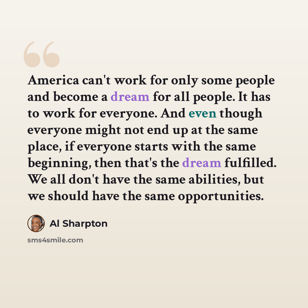 “America can't work for only some people and become a dream for all people. It has to work for everyone. And even though everyone might not end up at the same place, if everyone starts with the same beginning, then that's the dream fulfilled. We all don't have the same abilities, but we should have…” quote by Al Sharpton