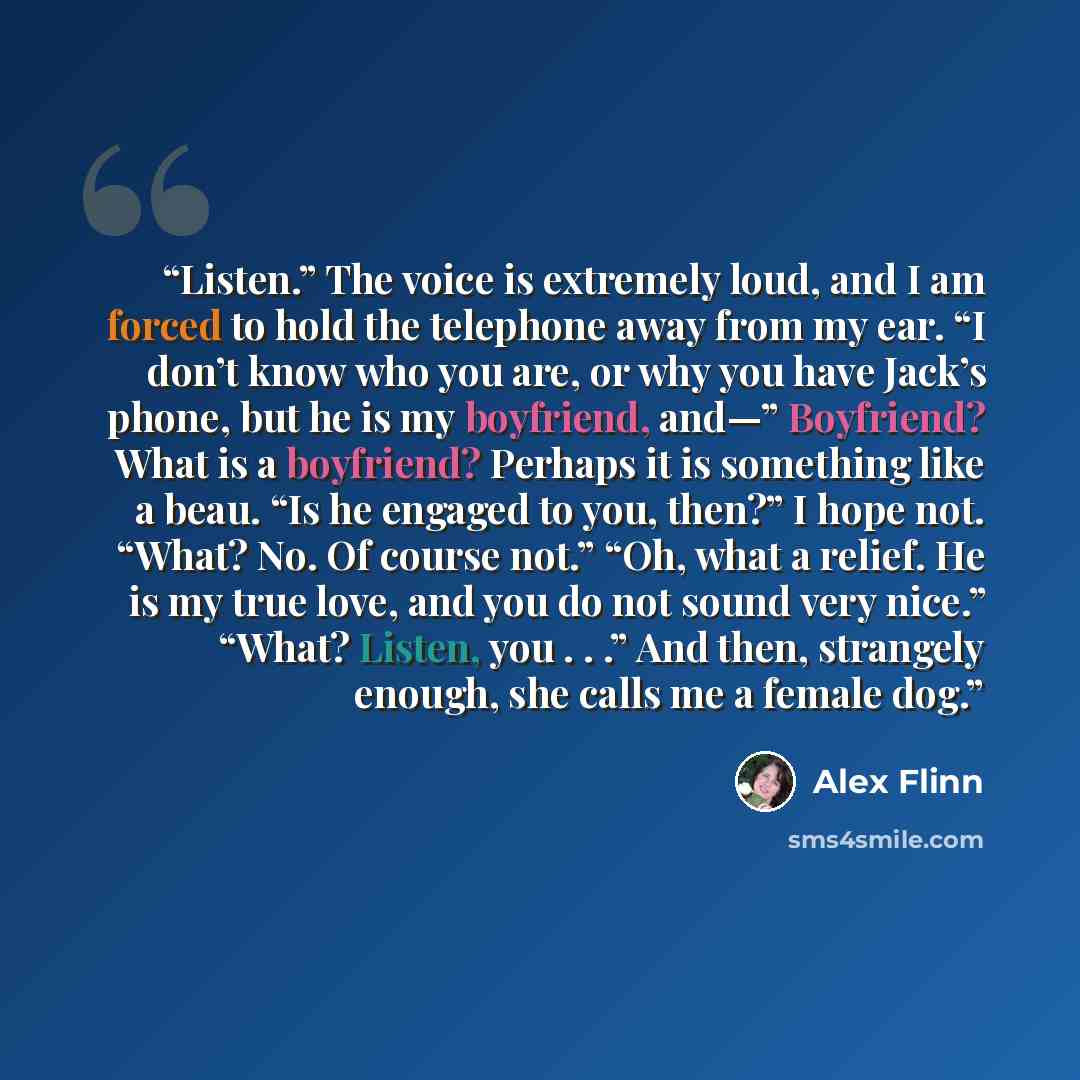 “Listen.” The voice is extremely loud, and I am forced to hold the telephone away from my ear. “I don’t know who you are, or why you have Jack’s phone, but he is my boyfriend, and—” Boyfriend? What is a boyfriend? Perhaps it is something like a beau. “Is he engaged to you, then?” I hope not. “What?…” quote by Alex Flinn