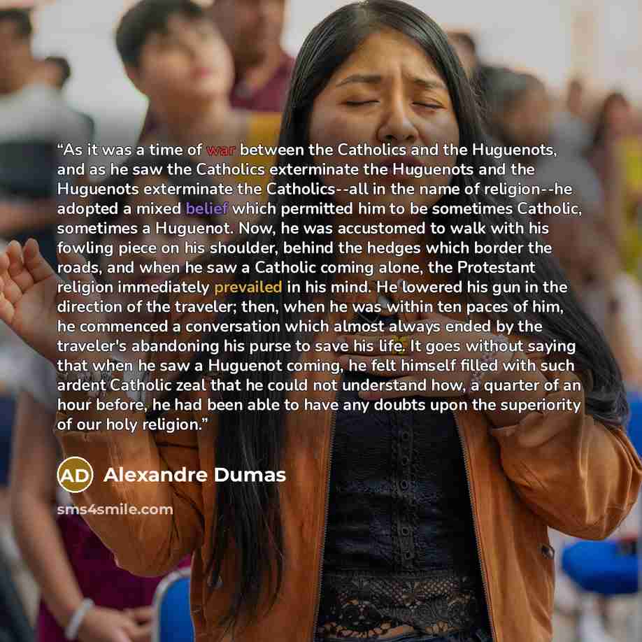 “As it was a time of war between the Catholics and the Huguenots, and as he saw the Catholics exterminate the Huguenots and the Huguenots exterminate the Catholics--all in the name of religion--he adopted a mixed belief which permitted him to be sometimes Catholic, sometimes a Huguenot. Now, he was…” quote by Alexandre Dumas