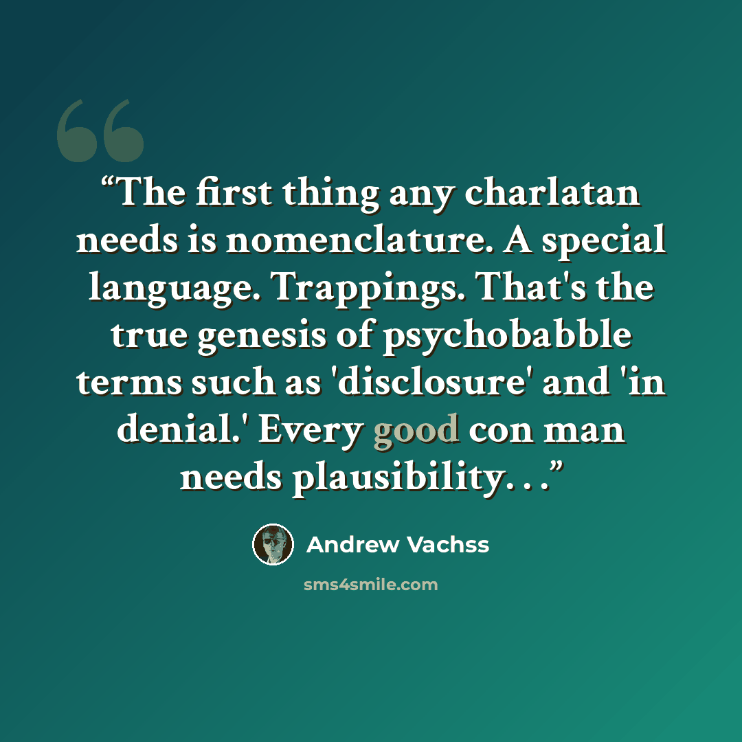 “The first thing any charlatan needs is nomenclature. A special language. Trappings. That's the true genesis of psychobabble terms such as 'disclosure' and 'in denial.' Every good con man needs plausibility. . .” quote by Andrew Vachss