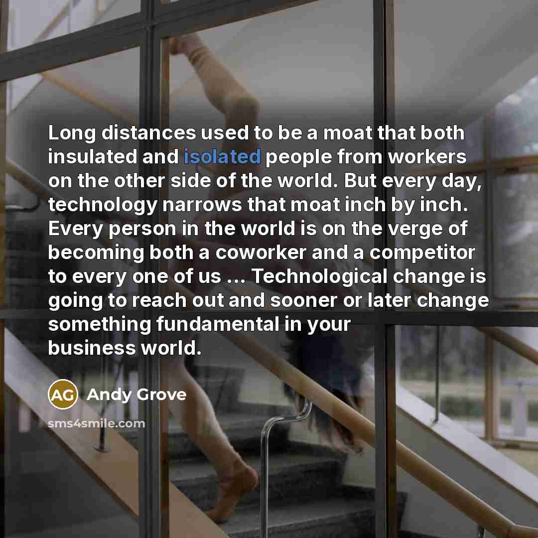 “Long distances used to be a moat that both insulated and isolated people from workers on the other side of the world. But every day, technology narrows that moat inch by inch. Every person in the world is on the verge of becoming both a coworker and a competitor to every one of us…” quote by Andy Grove