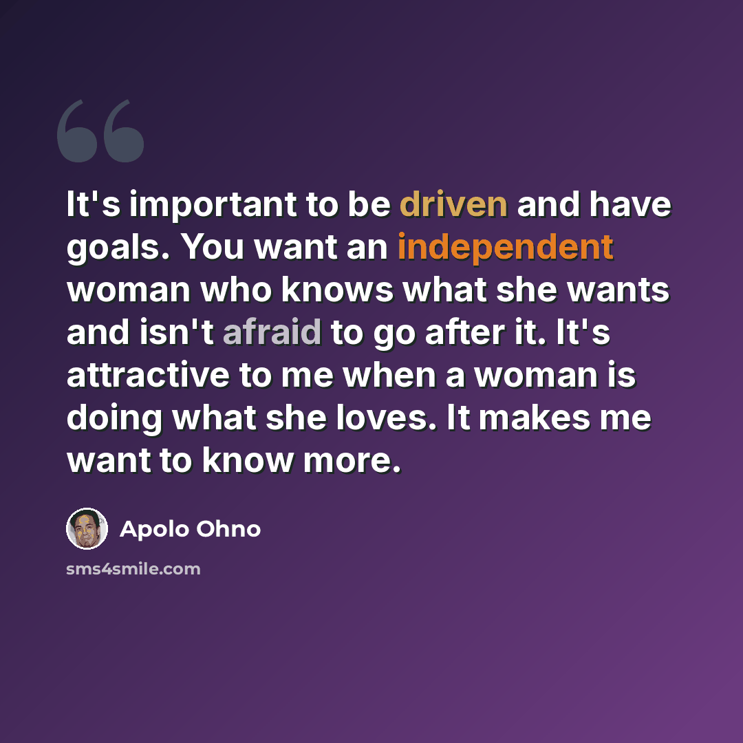 “It's important to be driven and have goals. You want an independent woman who knows what she wants and isn't afraid to go after it. It's attractive to me when a woman is doing what she loves. It makes me want to know more.” quote by Apolo Ohno