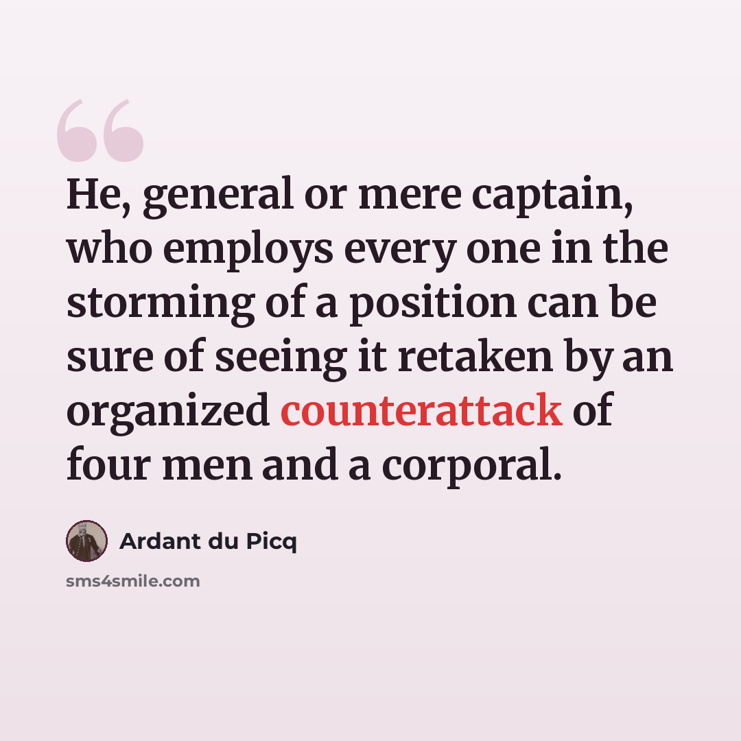 “He, general or mere captain, who employs every one in the storming of a position can be sure of seeing it retaken by an organized counterattack of four men and a corporal.” quote by Ardant du Picq