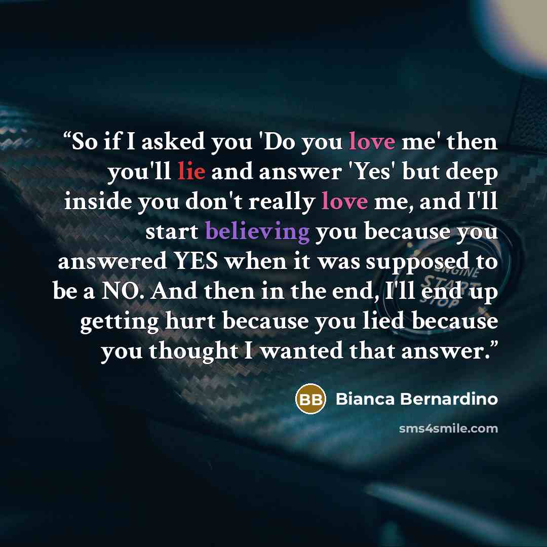 “So if I asked you 'Do you love me' then you'll lie and answer 'Yes' but deep inside you don't really love me, and I'll start believing you because you answered YES when it was supposed to be a NO. And then in the end, I'll end up getting hurt because you lied because you thought I wanted that…” quote by Bianca Bernardino