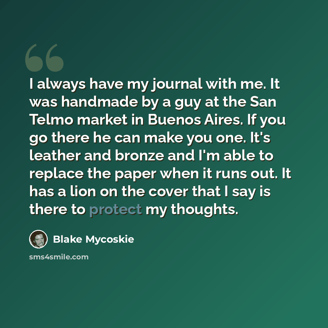“I always have my journal with me. It was handmade by a guy at the San Telmo market in Buenos Aires. If you go there he can make you one. It's leather and bronze and I'm able to replace the paper when it runs out. It has a lion on the cover that I say is there to protect my thoughts.” quote by Blake Mycoskie