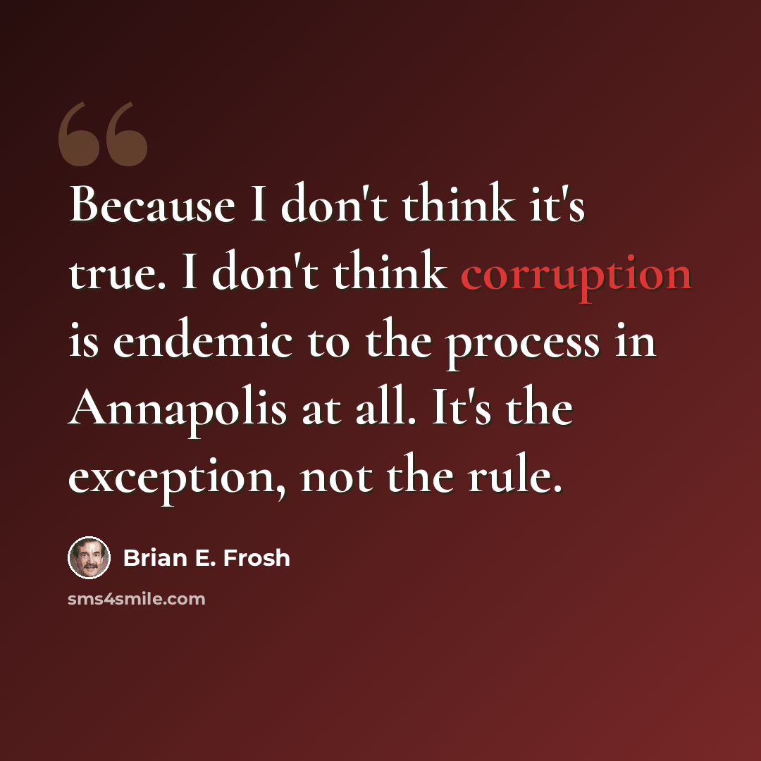 “Because I don't think it's true. I don't think corruption is endemic to the process in Annapolis at all. It's the exception, not the rule.” quote by Brian E. Frosh
