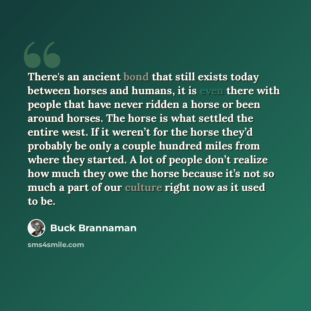 “There's an ancient bond that still exists today between horses and humans, it is even there with people that have never ridden a horse or been around horses. The horse is what settled the entire west. If it weren’t for the horse they’d probably be only a couple hundred miles from where they…” quote by Buck Brannaman