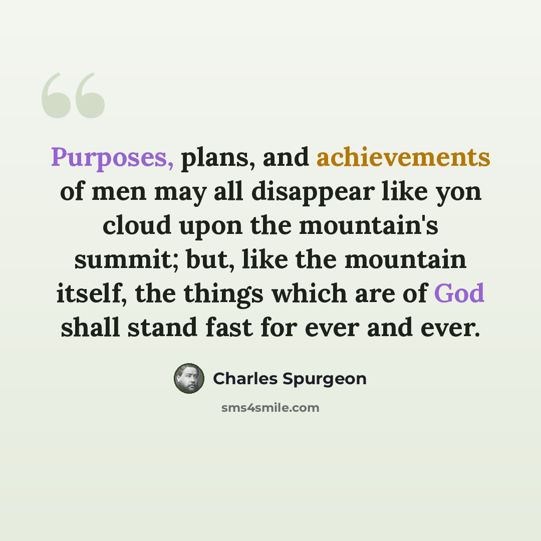 “Purposes, plans, and achievements of men may all disappear like yon cloud upon the mountain's summit; but, like the mountain itself, the things which are of God shall stand fast for ever and ever.” quote by Charles Spurgeon