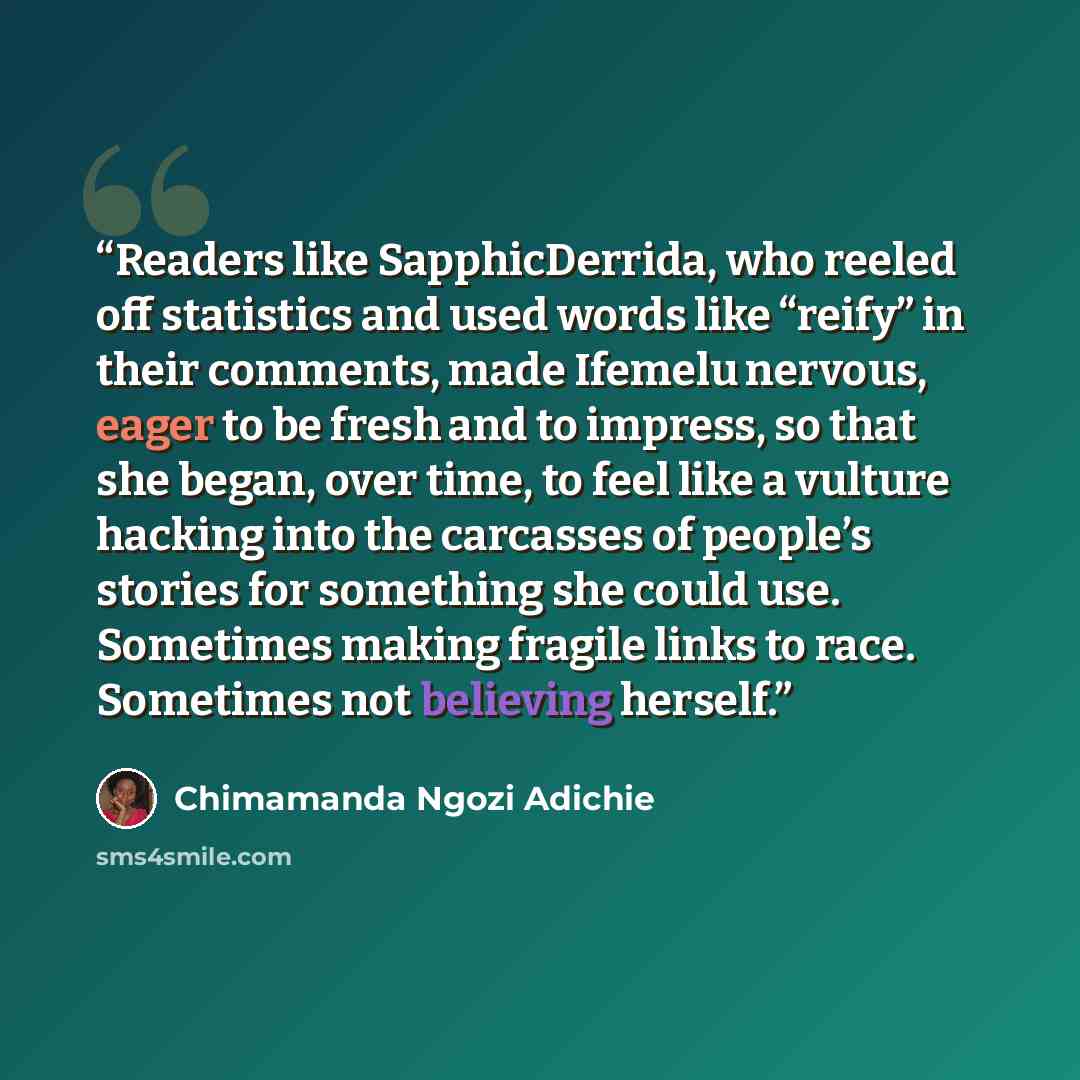 “Readers like SapphicDerrida, who reeled off statistics and used words like “reify” in their comments, made Ifemelu nervous, eager to be fresh and to impress, so that she began, over time, to feel like a vulture hacking into the carcasses of people’s stories for something she could use. Sometimes…” quote by Chimamanda Ngozi Adichie