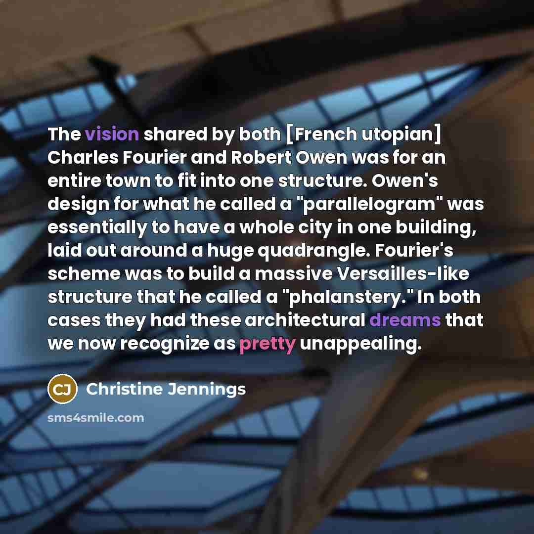 “The vision shared by both [French utopian] Charles Fourier and Robert Owen was for an entire town to fit into one structure. Owen's design for what he called a "parallelogram" was essentially to have a whole city in one building, laid out around a huge quadrangle. Fourier's scheme was to build a…” quote by Christine Jennings