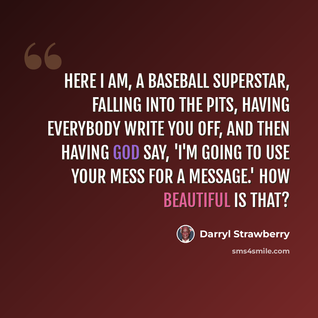 “Here I am, a baseball superstar, falling into the pits, having everybody write you off, and then having God say, 'I'm going to use your mess for a message.' How beautiful is that?” quote by Darryl Strawberry