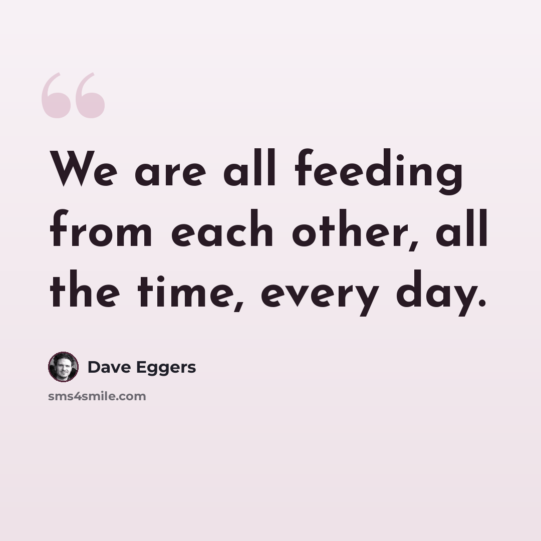 “We are all feeding from each other, all the time, every day.” quote by Dave Eggers
