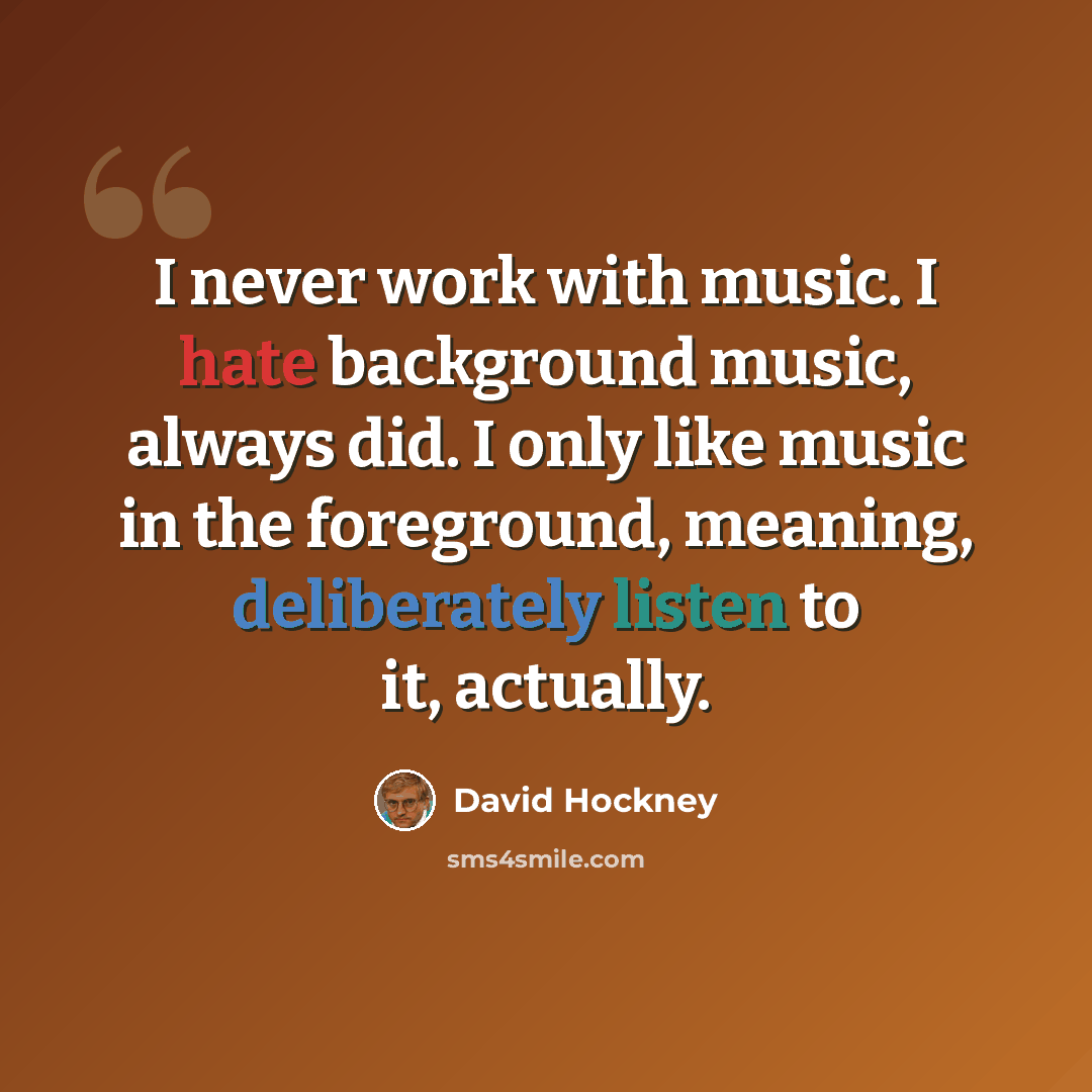“I never work with music. I hate background music, always did. I only like music in the foreground, meaning, deliberately listen to it, actually.” quote by David Hockney