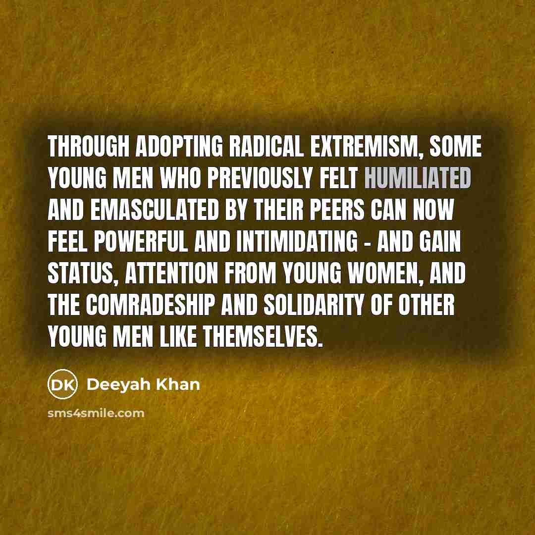 “Through adopting radical extremism, some young men who previously felt humiliated and emasculated by their peers can now feel powerful and intimidating - and gain status, attention from young women, and the comradeship and solidarity of other young men like themselves.” quote by Deeyah Khan