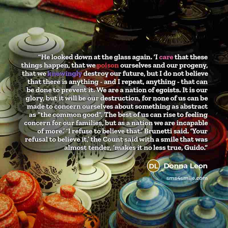 “He looked down at the glass again. ‘I care that these things happen, that we poison ourselves and our progeny, that we knowingly destroy our future, but I do not believe that there is anything - and I repeat, anything - that can be done to prevent it. We are a nation of egoists. It is our glory…” quote by Donna Leon