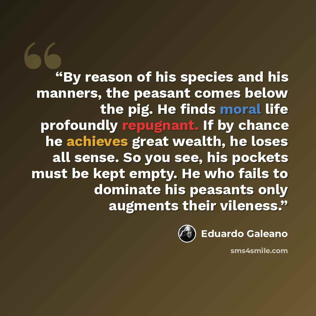 “By reason of his species and his manners, the peasant comes below the pig. He finds moral life profoundly repugnant. If by chance he achieves great wealth, he loses all sense. So you see, his pockets must be kept empty. He who fails to dominate his peasants only augments their vileness.” quote by Eduardo Galeano