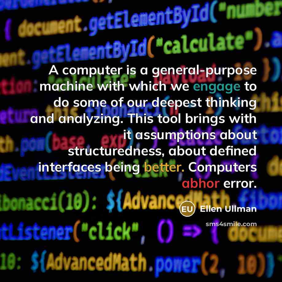 “A computer is a general-purpose machine with which we engage to do some of our deepest thinking and analyzing. This tool brings with it assumptions about structuredness, about defined interfaces being better. Computers abhor error.” quote by Ellen Ullman