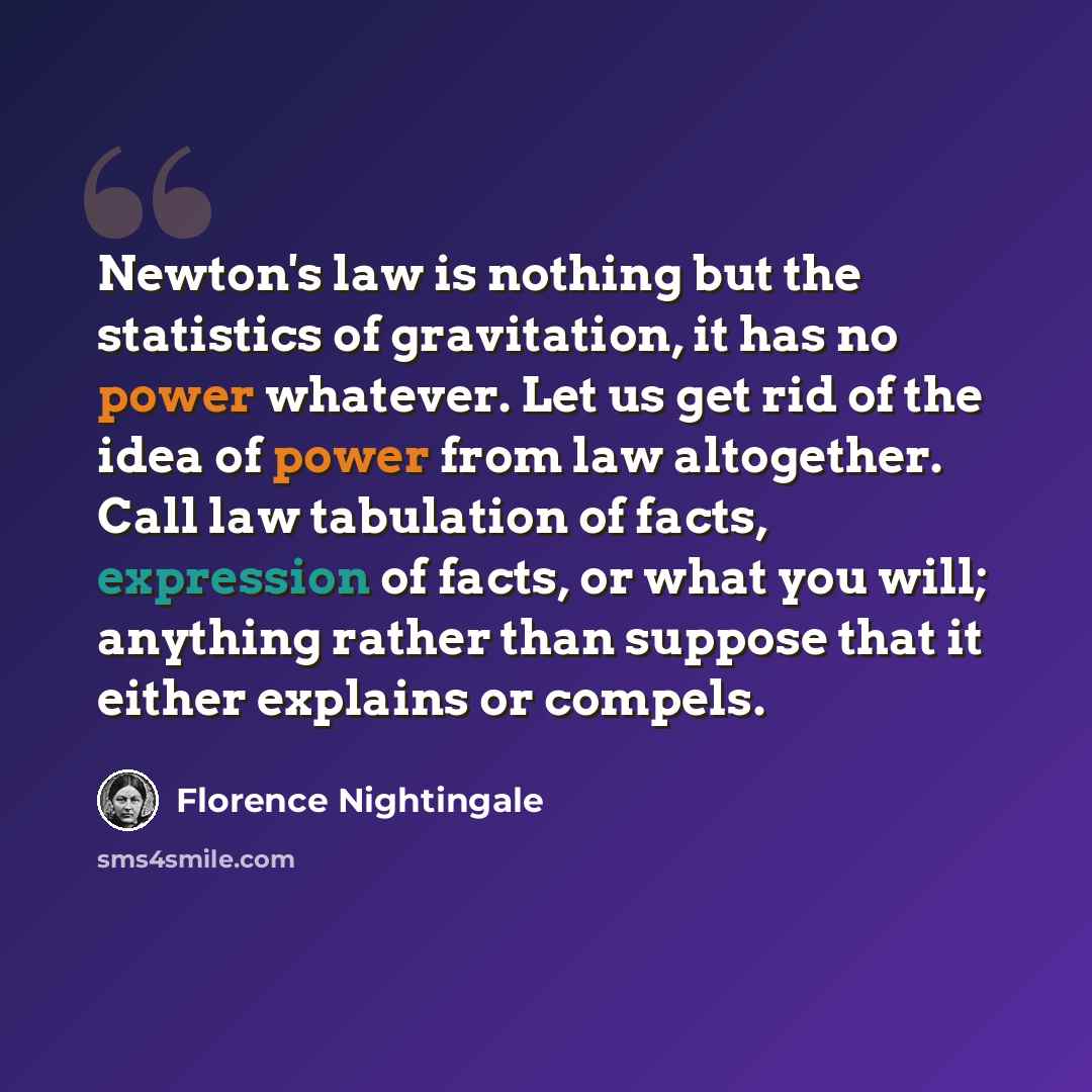 “Newton's law is nothing but the statistics of gravitation, it has no power whatever. Let us get rid of the idea of power from law altogether. Call law tabulation of facts, expression of facts, or what you will; anything rather than suppose that it either explains or compels.” quote by Florence Nightingale