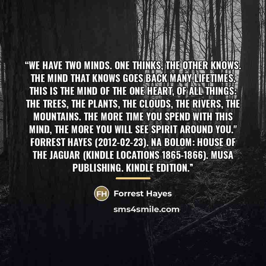 “We have two minds. One thinks, the other knows. The mind that knows goes back many lifetimes. This is the mind of the one heart, of all things: the trees, the plants, the clouds, the rivers, the mountains. The more time you spend with this mind, the more you will see Spirit around you." Forrest…” quote by Forrest Hayes